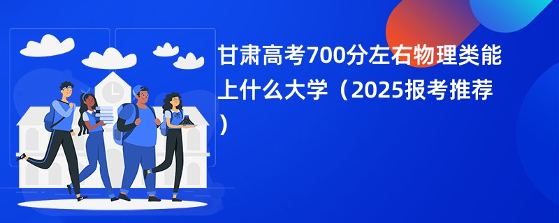 甘肃高考700分左右物理类能上什么大学(2025报考推荐)