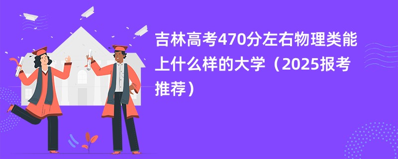 吉林高考470分左右物理类能上什么样的大学（2025报考推荐）