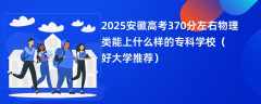 2025安徽高考370分左右物理类能上什么样的专科学校（好大学推荐）