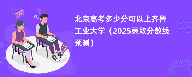北京高考多少分可以上齐鲁工业大学（2025录取分数线预测）