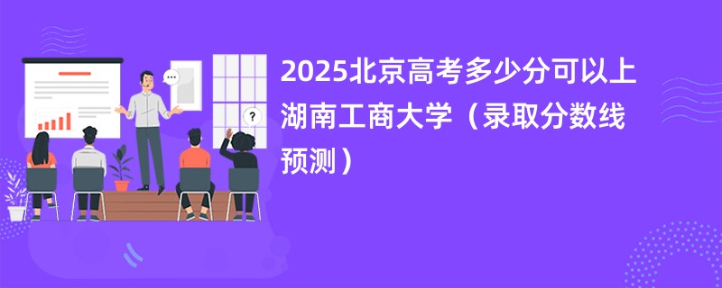 2025北京高考多少分可以上湖南工商大学（录取分数线预测）