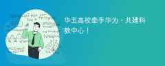 华五高校牵手华为，共建科教中心！