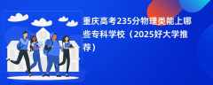 重庆高考235分物理类能上哪些专科学校（2025好大学推荐）