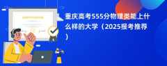 重庆高考555分物理类能上什么样的大学（2025报考推荐）