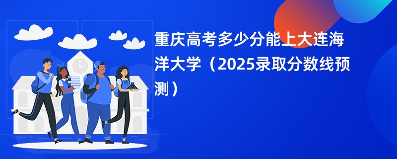 重庆高考多少分能上大连海洋大学（2025录取分数线预测）
