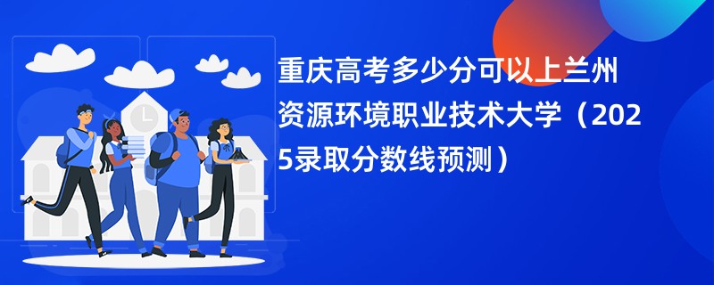 重庆高考多少分可以上兰州资源环境职业技术大学（2025录取分数线预测）