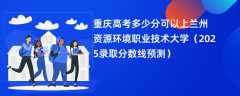重庆高考多少分可以上兰州资源环境职业技术大学（2025录取分数线预测）