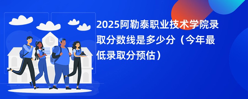 2025阿勒泰职业技术学院录取分数线是多少分（今年最低录取分预估）