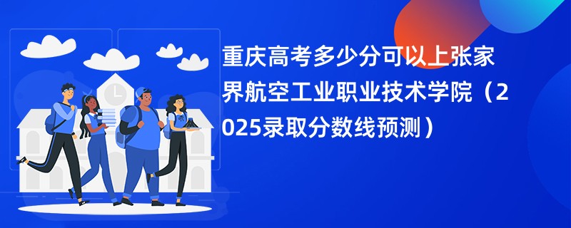 重庆高考多少分可以上张家界航空工业职业技术学院（2025录取分数线预测）