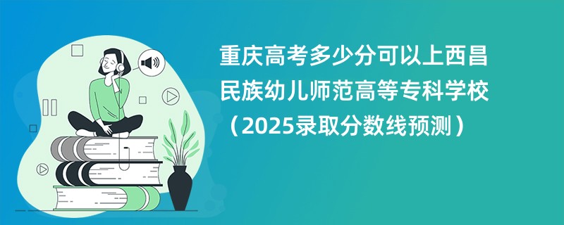 重庆高考多少分可以上西昌民族幼儿师范高等专科学校（2025录取分数线预测）