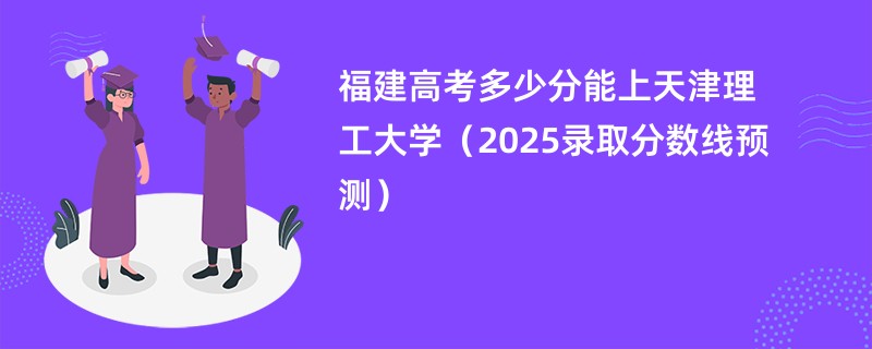福建高考多少分能上天津理工大学（2025录取分数线预测）