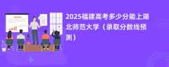 2025福建高考多少分能上湖北师范大学（录取分数线预测）