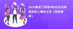 2025黑龙江高考480分左右物理类能上哪些大学（报考推荐）