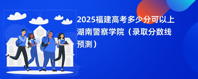 2025福建高考多少分可以上湖南警察学院(录取分数线预测)