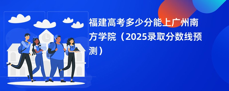福建高考多少分能上广州南方学院（2025录取分数线预测）
