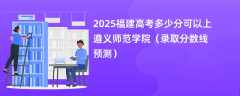 2025福建高考多少分可以上遵义师范学院（录取分数线预测）