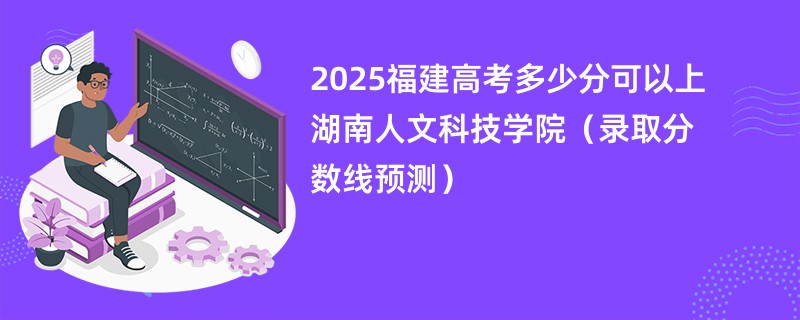 2025福建高考多少分可以上湖南人文科技学院（录取分数线预测）
