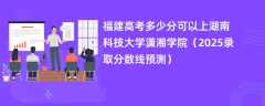 福建高考多少分可以上湖南科技大学潇湘学院（2025录取分数线预测）