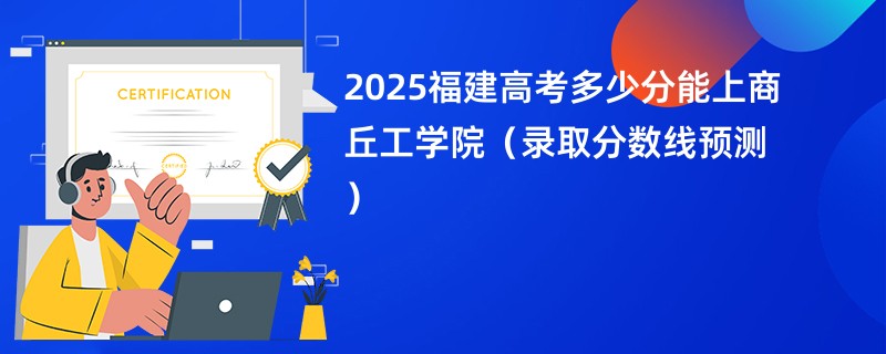 2025福建高考多少分能上商丘工学院（录取分数线预测）