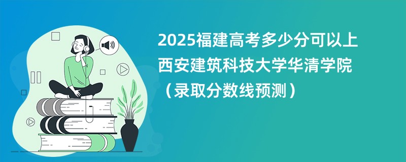 2025福建高考多少分可以上西安建筑科技大学华清学院（录取分数线预测）