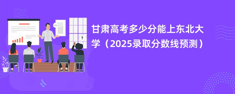 甘肃高考多少分能上东北大学（2025录取分数线预测）