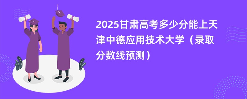 2025甘肃高考多少分能上天津中德应用技术大学（录取分数线预测）