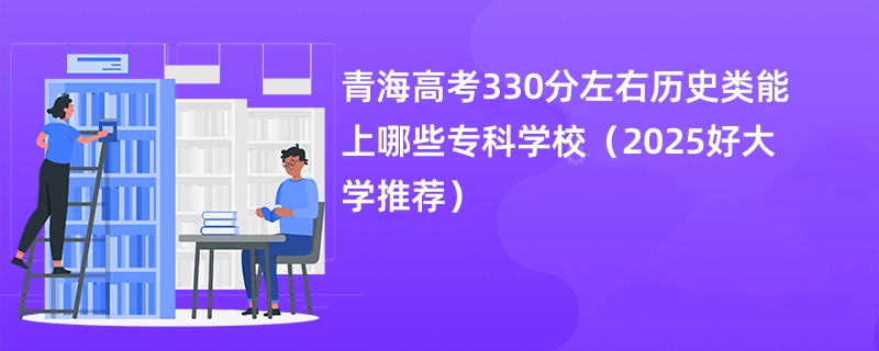 青海高考330分左右历史类能上哪些专科学校（2025好大学推荐）