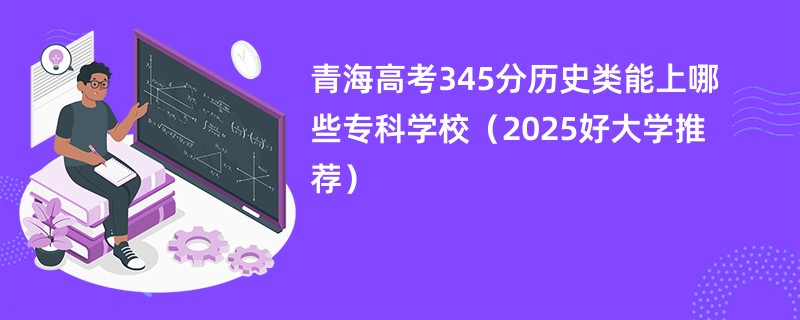 青海高考345分历史类能上哪些专科学校（2025好大学推荐）