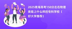2025青海高考150分左右物理类能上什么样的专科学校(好大学推荐)