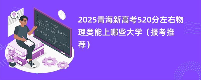 2025青海新高考520分左右物理类能上哪些大学（报考推荐）
