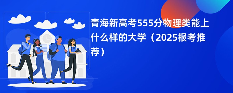 青海新高考555分物理类能上什么样的大学（2025报考推荐）