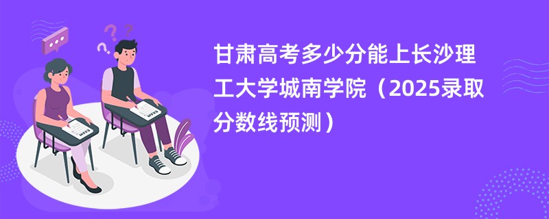 甘肃高考多少分能上长沙理工大学城南学院（2025录取分数线预测）
