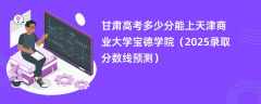 甘肃高考多少分能上天津商业大学宝德学院（2025录取分数线预测）