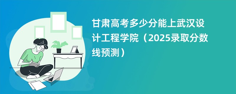甘肃高考多少分能上武汉设计工程学院（2025录取分数线预测）