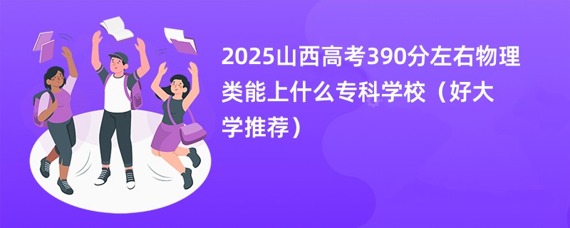 2025山西高考390分左右物理类能上什么专科学校（好大学推荐）