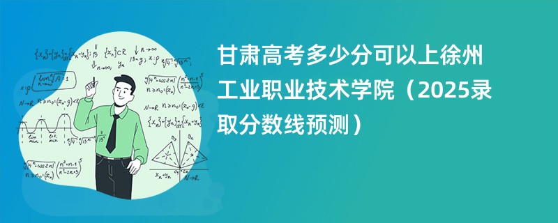 甘肃高考多少分可以上徐州工业职业技术学院（2025录取分数线预测）