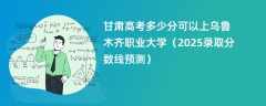 甘肃高考多少分可以上乌鲁木齐职业大学（2025录取分数线预测）