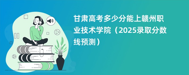 甘肃高考多少分能上赣州职业技术学院（2025录取分数线预测）