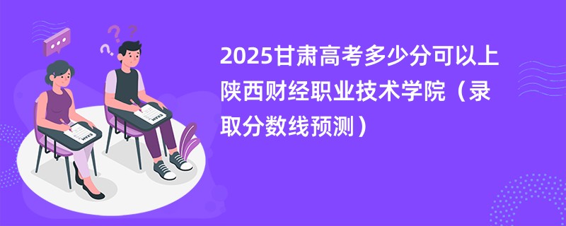 2025甘肃高考多少分可以上陕西财经职业技术学院（录取分数线预测）