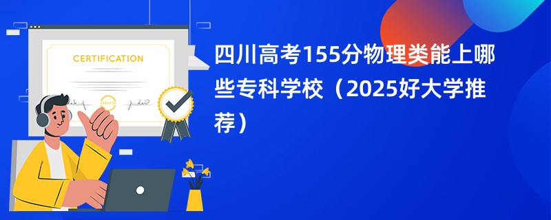 四川高考155分物理类能上哪些专科学校（2025好大学推荐）