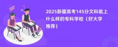 2025新疆高考145分文科能上什么样的专科学校(好大学推荐)