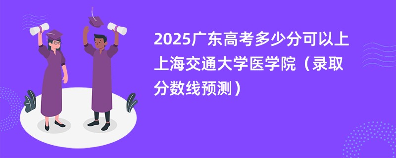 2025广东高考多少分可以上上海交通大学医学院（录取分数线预测）