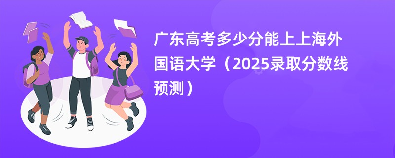 广东高考多少分能上上海外国语大学（2025录取分数线预测）