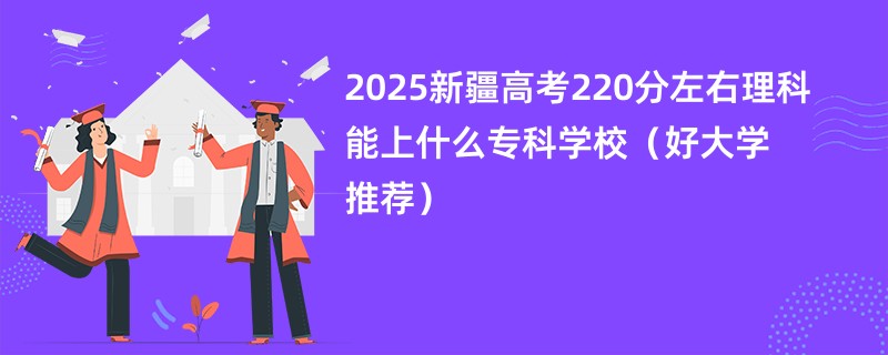 2025新疆高考220分左右理科能上什么专科学校（好大学推荐）