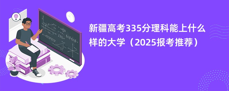 新疆高考335分理科能上什么样的大学（2025报考推荐）
