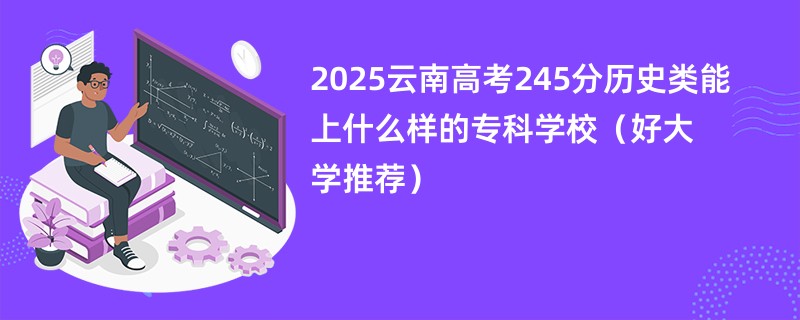 2025云南高考245分历史类能上什么样的专科学校（好大学推荐）