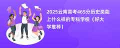 2025云南高考465分历史类能上什么样的专科学校（好大学推荐）