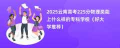 2025云南高考225分物理类能上什么样的专科学校（好大学推荐）