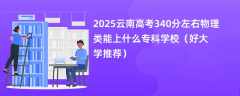 2025云南高考340分左右物理类能上什么专科学校（好大学推荐）