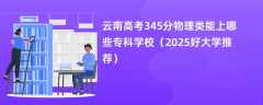 云南高考345分物理类能上哪些专科学校（2025好大学推荐）